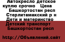 Автокресло детское куплю срочно › Цена ­ 500 - Башкортостан респ., Стерлитамакский р-н Дети и материнство » Детский транспорт   . Башкортостан респ.